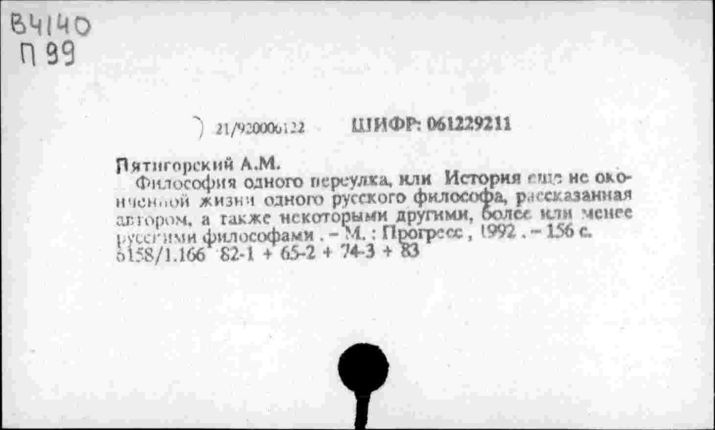 ﻿6ЧШ0
П 99
■) 21Л2О»ы22 ШИФР: 061229211
Пятигорский А.М.
Философия одного переулка, или История еюи нс оконченной жизни одного русского философа, рксказанная автором, а также некоторыми другими, более или менее русскими философами . - М.: Прогресс, 1992 . -156 с. 6158/1.166 82-1 + 65-2 4 74-3 4 КЗ